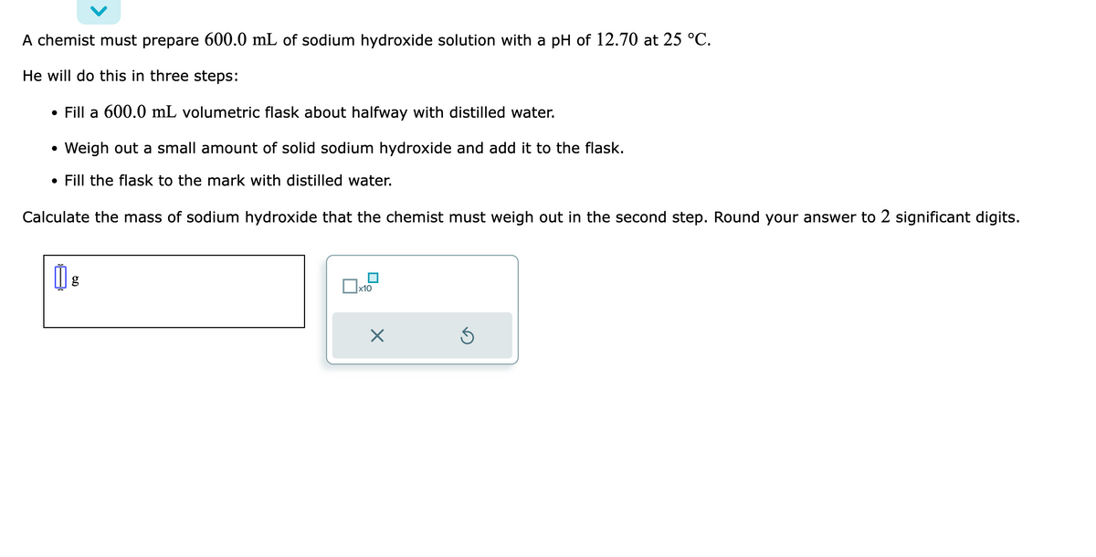 A chemist must prepare 600.0 mL of sodium hydroxide solution with a pH of 12.70 at 25 °C.
He will do this in three steps:
• Fill a 600.0 mL volumetric flask about halfway with distilled water.
• Weigh out a small amount of solid sodium hydroxide and add it to the flask.
. Fill the flask to the mark with distilled water.
Calculate the mass of sodium hydroxide that the chemist must weigh out in the second step. Round your answer to 2 significant digits.
1 g
x10
X