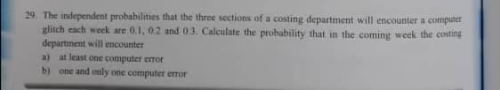 29. The independent probabilities that the three sections of a costing department will encounter a computer
glitch each week are 0.1, 0.2 and 03. Calculate the probability that in the coming week the costing
department will encounter
a) at least one computer error
b) one and only one computer error
