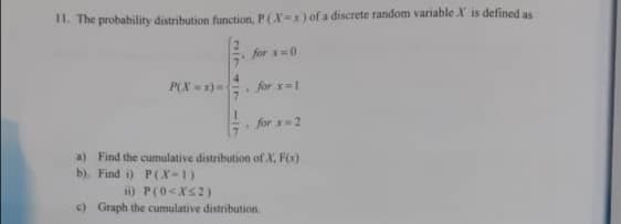 I1. The probability distribution function, P(X-x) of a discrete random variable X is defined as
for =0
P(X -x)
4.
for x=1
for =2
a) Find the cumulative distribution of X, Fx)
b). Find i) P(X-1)
ii) P(0<Xs2)
c) Graph the cumulative distribution.
117
