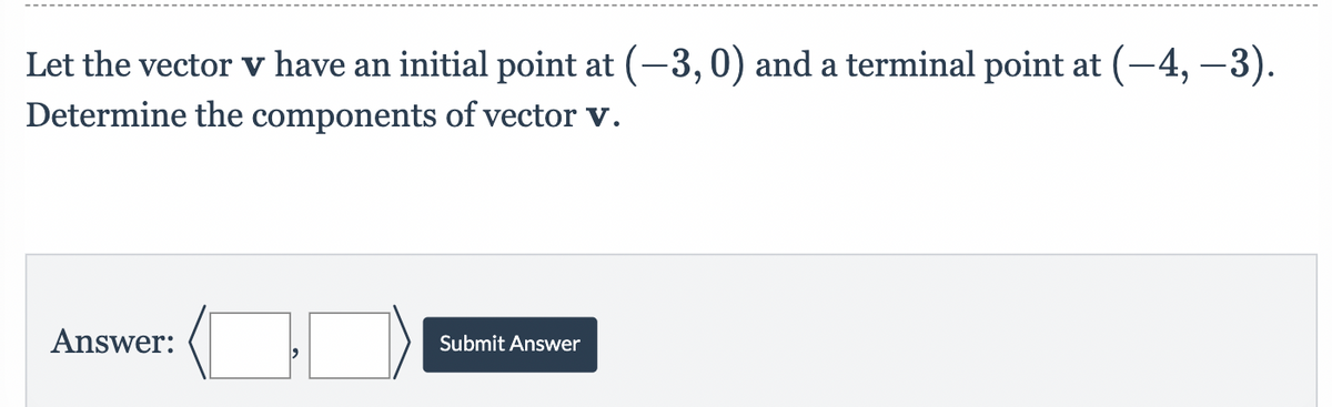 Let the vector v have an initial point at (-3,0) and a terminal point at (–4, −3).
Determine the components of vector v.
Answer:
Submit Answer