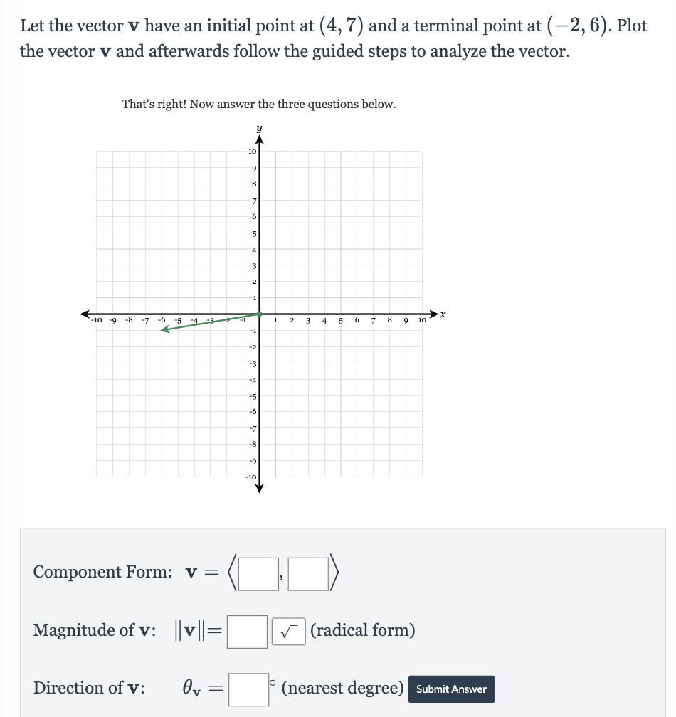 Let the vector v have an initial point at (4, 7) and a terminal point at (-2, 6). Plot
the vector v and afterwards follow the guided steps to analyze the vector.
That's right! Now answer the three questions below.
-10 -9 -8 -7 -6 -5
-4
Component Form: v =
Direction of v:
-3
Magnitude of v: ||v||=
Ov
=
-1
y
10
9
8
7
6
5
4
3
2
-1
--1
-2
-3
-4
-5
-6
---7
-8
-9
-10
1
2
3
4
5
6
7
8 9 10
✓(radical form)
·X
(nearest degree) Submit Answer