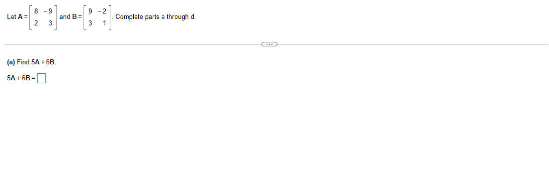 ### Matrix Operations: Scalar Multiplication and Addition

#### Problem Statement
Given two matrices \( A \) and \( B \):

\[ A = \begin{bmatrix} 8 & -9 \\ 2 & 3 \end{bmatrix} \]
\[ B = \begin{bmatrix} 9 & -2 \\ 3 & 1 \end{bmatrix} \]

Complete parts (a) through (d).

#### Part (a)
**(a) Find \( 5A + 6B \).**

To determine the matrix \( 5A + 6B \), follow these steps:

1. **Scalar Multiplication**: Multiply each element of matrix \( A \) by 5, and each element of matrix \( B \) by 6.
   
   \[
   5A = 5 \cdot \begin{bmatrix} 8 & -9 \\ 2 & 3 \end{bmatrix} = \begin{bmatrix} 5 \cdot 8 & 5 \cdot -9 \\ 5 \cdot 2 & 5 \cdot 3 \end{bmatrix} = \begin{bmatrix} 40 & -45 \\ 10 & 15 \end{bmatrix}
   \]
   
   \[
   6B = 6 \cdot \begin{bmatrix} 9 & -2 \\ 3 & 1 \end{bmatrix} = \begin{bmatrix} 6 \cdot 9 & 6 \cdot -2 \\ 6 \cdot 3 & 6 \cdot 1 \end{bmatrix} = \begin{bmatrix} 54 & -12 \\ 18 & 6 \end{bmatrix}
   \]

2. **Matrix Addition**: Add the corresponding elements of the resulting matrices \( 5A \) and \( 6B \).

   \[
   5A + 6B = \begin{bmatrix} 40 & -45 \\ 10 & 15 \end{bmatrix} + \begin{bmatrix} 54 & -12 \\ 18 & 6 \end{bmatrix} = \begin{bmatrix} 40 + 54 & -45 + -12 \\ 10 + 18 & 15 + 6 \end{