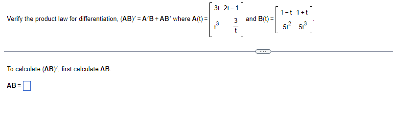 ---

**Verification of the Product Law for Differentiation**

To verify the product law for differentiation, \((AB)' = A'B + AB'\), we need to work with the following matrices \(A(t)\) and \(B(t)\):

\[ A(t) = \begin{bmatrix} 
3t & 2t - 1 \\ 
t & \frac{3}{t} 
\end{bmatrix} \]

\[ B(t) = \begin{bmatrix} 
1 - t & 1 + t \\ 
5t^2 & 5t^3 
\end{bmatrix} \]

---

**Step 1: Calculate \(AB\)**

To calculate \((AB)'\), we first need to calculate \(AB\).

\[ AB = \begin{bmatrix} 
3t & 2t - 1 \\ 
t & \frac{3}{t} 
\end{bmatrix} 
\begin{bmatrix} 
1 - t & 1 + t \\ 
5t^2 & 5t^3 
\end{bmatrix} \]

This involves multiplying the two matrices:

\[ AB = \begin{bmatrix} 
(3t)(1-t) + (2t-1)(5t^2) & (3t)(1+t) + (2t-1)(5t^3) \\
(t)(1-t) + \left(\frac{3}{t}\right)(5t^2) & (t)(1+t) + \left(\frac{3}{t}\right)(5t^3)
\end{bmatrix} \]

Perform the matrix multiplication step-by-step:

\[ 
AB = \begin{bmatrix} 
3t - 3t^2 + 10t^3 - 5t^2 & 3t + 3t^2 - 5t^3 + 10t^3 - 5t^3 \\ 
t - t^2 + 15t & t + t^2 + 15t^2 
\end{bmatrix} 
\]

Combine like terms:

\[ AB = \begin{bmatrix} 
10t^3 - 8t^2 + 3t & 8t^3 + 3t + 10t^3 \\ 
16t - t^2