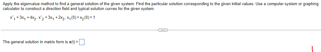 Apply the eigenvalue method to find a general solution of the given system. Find the particular solution corresponding to the given initial values. Use a computer system or graphing
calculator to construct a direction field and typical solution curves for the given system.
x₁ = 3x₁ + 4x₂, x ₂ = 3x₁ + 2x₂, x₁ (0) = x₂(0) = 1
C
The general solution in matrix form is x(t) =