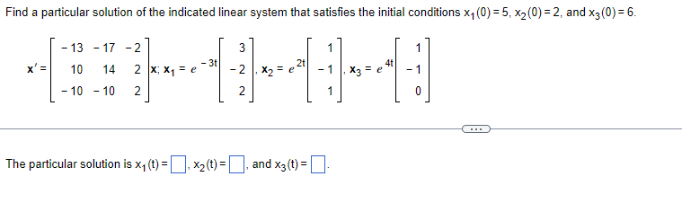 **Problem Statement:**

Find a particular solution of the indicated linear system that satisfies the initial conditions \(x_1(0) = 5\), \(x_2(0) = 2\), and \(x_3(0) = 6\).

\[ \mathbf{x'} = \begin{bmatrix} -13 & -17 & -2 \\ 10 & 14 & 2 \\ -10 & -10 & 2 \end{bmatrix} \mathbf{x}; \quad \mathbf{x_1} = e^{-3t} \begin{bmatrix} 3 \\ -2 \\ 2 \end{bmatrix}, \quad \mathbf{x_2} = e^{2t} \begin{bmatrix} 1 \\ 1 \\ 1 \end{bmatrix}, \quad \mathbf{x_3} = e^{4t} \begin{bmatrix} 1 \\ -1 \\ 0 \end{bmatrix} \]

---

**Diagram Explanation:**

1. **Initial Conditions and Given Matrices:**
   - A 3x3 coefficient matrix in the differential equation \( \mathbf{x'} \).
   - Three linearly independent solutions:
     - \( \mathbf{x_1} = e^{-3t} \begin{bmatrix} 3 \\ -2 \\ 2 \end{bmatrix} \)
     - \( \mathbf{x_2} = e^{2t} \begin{bmatrix} 1 \\ 1 \\ 1 \end{bmatrix} \)
     - \( \mathbf{x_3} = e^{4t} \begin{bmatrix} 1 \\ -1 \\ 0 \end{bmatrix} \)
   
2. **Particular Solution to Find:**
   - The particular solution must satisfy the given initial conditions: \(x_1(0) = 5\), \(x_2(0) = 2\), and \(x_3(0) = 6\).

---

**Solution Format:**

The particular solution is:
\[ x_1(t) = \_\_\_\_ \]
\[ x_2(t) = \_\_\_\_ \]
\[ x_3(t) = \_\_\_\_ \]

Please enter the specific solutions for \(x_1(t)\), \(x_2(t)\), and \(x