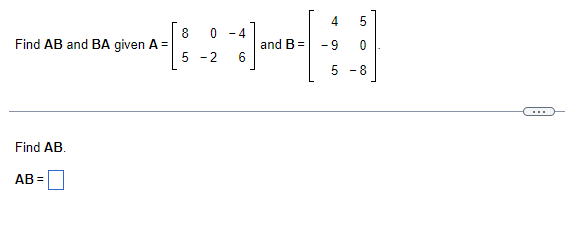 4 5
8 0 - 4
+1]
and B= -9 0
5-2 6
5 -8
Find AB and BA given A =
Find AB.
AB=