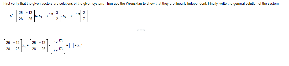 First verify that the given vectors are solutions of the given system. Then use the Wronskian to show that they are linearly independent. Finally, write the general solution of the system.
25
12
x' =
−2³]x - = -~[2]- - - - - ~[³]
e
e
28 -25
G
25-12
25 - 12
3 e 17t
[*}{*}{*-*
28 - 25
]=x₁'
28 -25
2e 17t