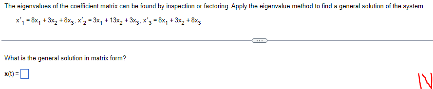 **Finding the General Solution of a Linear System Using the Eigenvalue Method**

To determine the general solution to the differential equation system, you can inspect or factor the eigenvalues of the coefficient matrix. The system of differential equations is as follows:

\[ x_1' = 8x_1 + 3x_2 + 8x_3, \]
\[ x_2' = 3x_1 + 13x_2 + 3x_3, \]
\[ x_3' = 8x_1 + 3x_2 + 8x_3. \]

To find the general solution to this system, denoted in matrix form, we use the eigenvalue method.

The matrix form of the solution is:

\[ \mathbf{x}(t) = \boxed{ }

Explore the steps involved in finding eigenvalues and eigenvectors, and use them to formulate the solution to the system of differential equations.