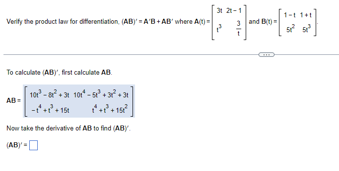 ### Verification of the Product Law for Differentiation

#### Problem Statement
Verify the product law for differentiation, given by the equation: 
\[ (AB)' = A'B + AB' \]

where \( A(t) \) and \( B(t) \) are defined as: 
\[ A(t) = \begin{bmatrix} 3t & 2t - 1 \\ t^3 & \frac{3}{t} \end{bmatrix} \]
and
\[ B(t) = \begin{bmatrix} 1 - t & 1 + t \\ 5t^2 & 5t^3 \end{bmatrix} \]

#### Steps to Solution

1. **Calculate the Product \( AB \)**

To calculate \((AB)'\), first, we need to find \( AB \).

Using the given matrices:
\[ AB = \begin{bmatrix} 3t & 2t - 1 \\ t^3 & \frac{3}{t} \end{bmatrix} \begin{bmatrix} 1 - t & 1 + t \\ 5t^2 & 5t^3 \end{bmatrix} \]

Perform the matrix multiplication:

\[ AB = \begin{bmatrix} (3t)(1-t) + (2t-1)(5t^2) & (3t)(1+t) + (2t-1)(5t^3) \\ (t^3)(1-t) + \left(\frac{3}{t}\right)(5t^2) & (t^3)(1+t) + \left(\frac{3}{t}\right)(5t^3) \end{bmatrix} \]

Breaking down each element:
\[ AB = \begin{bmatrix} 3t - 3t^2 + 10t^3 - 5t^2  & 3t + 3t^2 + 10t^4 - 5t^3 \\ t^3 - t^4 + 15t & t^3 + t^4 + 15t^2 \end{bmatrix} \]

Simplifying further, we get:
\[ AB = \begin{bmatrix} 10t^3 - 8t^2 + 3t & 10t^4 - 5t