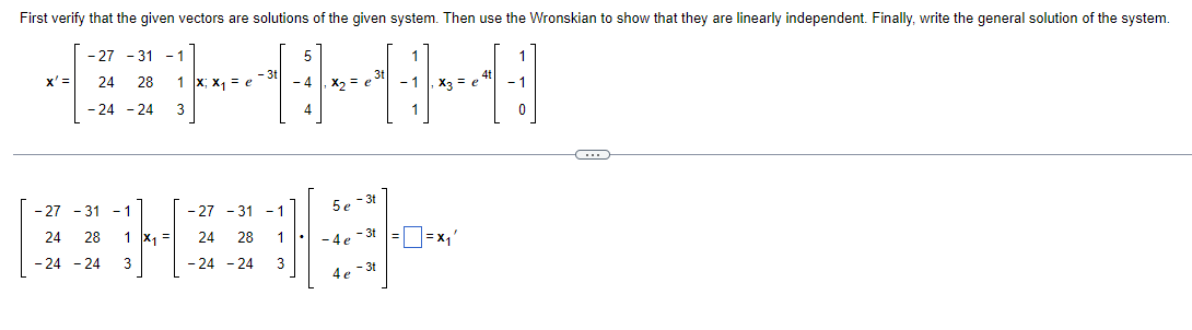 ### Verifying Solutions and Linear Independence in a System of Differential Equations

#### System of Differential Equations

Given the system of differential equations:

\[ x' = \begin{pmatrix}
-27 & -31 & -1 \\
24 & 28 & 1 \\
-24 & -24 & 3
\end{pmatrix} x \]

We need to verify that the given vectors are solutions for this system.

#### Given Vectors

The given vectors are:

\[ x_1 = e^{-3t} \begin{pmatrix}
5 \\
4 \\
4
\end{pmatrix}, \quad x_2 = e^{3t} \begin{pmatrix}
1 \\
1 \\
1
\end{pmatrix}, \quad x_3 = e^{4t} \begin{pmatrix}
1 \\
-1 \\
0
\end{pmatrix} \]

#### Verification of Solutions

To verify, we substitute these vectors in the differential equation and check the equality as follows:

For \( x_1 \):

\[
\begin{pmatrix}
-27 & -31 & -1 \\
24 & 28 & 1 \\
-24 & -24 & 3
\end{pmatrix}
\begin{pmatrix}
5 e^{-3t} \\
4 e^{-3t} \\
4 e^{-3t}
\end{pmatrix} 
\]

Results in:

\[
\boxed{
= x_1'
}
\]

...

(The rest of the verification process continues similarly for \( x_2 \) and \( x_3 \)).

#### Wronskian Matrix

To demonstrate that the vectors \( x_1 \), \( x_2 \), and \( x_3 \) are linearly independent, we need to compute their Wronskian.

\[ W(x_1, x_2, x_3) = \begin{vmatrix}
5e^{-3t} & e^{3t} & e^{4t} \\
4e^{-3t} & e^{3t} & -e^{4t} \\
4e^{-3t} & e^{3t} & 0
\end{vmatrix} \]

By evaluating the determinant of the Wronskian matrix, if it is non-zero, it implies that the vectors \(