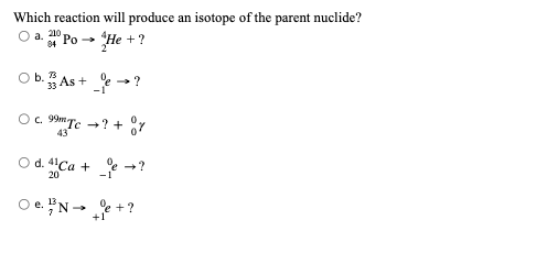 Which reaction will produce an isotope of the parent nuclide?
O a. 210
84 Po → He + ?
73
Ob. As+ →→?
O c. 99m Tc →? + %%
O d. 4Ca + →?
20
-1
Oe. Ne + ?