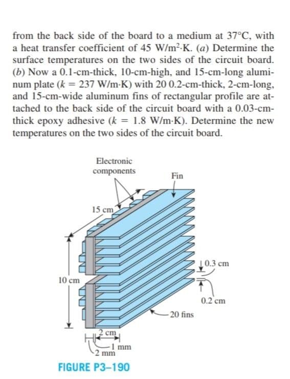 from the back side of the board to a medium at 37°C, with
a heat transfer coefficient of 45 W/m2-K. (a) Determine the
surface temperatures on the two sides of the circuit board.
(b) Now a 0.1-cm-thick, 10-cm-high, and 15-cm-long alumi-
num plate (k = 237 W/m-K) with 20 0.2-cm-thick, 2-cm-long,
and 15-cm-wide aluminum fins of rectangular profile are at-
tached to the back side of the circuit board with a 0.03-cm-
thick epoxy adhesive (k = 1.8 W/m-K). Determine the new
temperatures on the two sides of the circuit board.
Electronic
components
Fin
15 cm
10.3 cm
10 cm
0.2 cm
- 20 fins
2 cm
1 mm
2 mm
FIGURE P3-190
