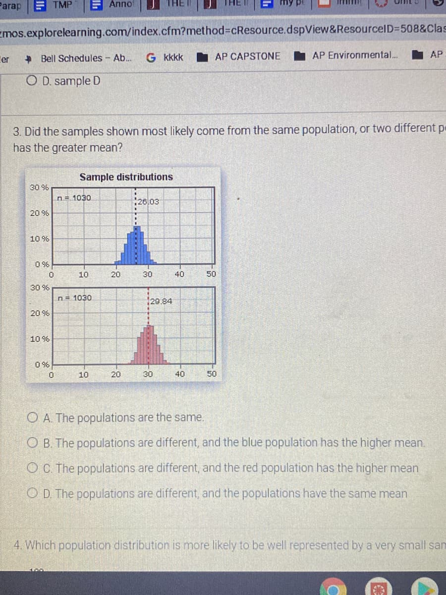 Parap
E TMP
F Anno
Emos.explorelearning.com/index.cfm?method%3DcResource.dspView&ResourcelD=508&Clas
ler
+ Bell Schedules - Ab..
G kkkk
I AP CAPSTONE
AP Environmental...
AP
O D. sample D
3. Did the samples shown most likely come from the same population, or two different pe
has the greater mean?
Sample distributions
30 96
n= 1030
26,03
20 %
10 9%
O 96
10
20
30
40
50
30 9%
n= 1030
129.84
20 9%
10 %
0 %
10
20
30
40
50
O A The populations are the same.
O B. The populations are different, and the blue population has the higher mean.
O C. The populations are different, and the red population has the higher mean
OD The populations are different, and the populations have the same mean
4 Which population distribution is more likely to be well represented by a very small san
