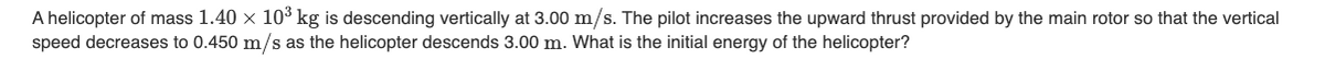 A helicopter of mass 1.40 x 10³ kg is descending vertically at 3.00 m/s. The pilot increases the upward thrust provided by the main rotor so that the vertical
speed decreases to 0.450 m/s as the helicopter descends 3.00 m. What is the initial energy of the helicopter?
