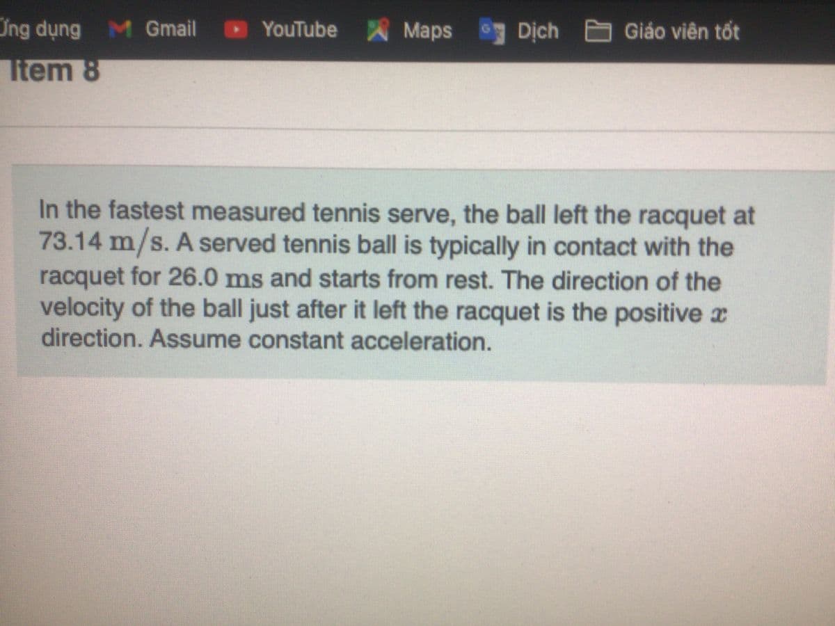 Ứng dụng M Gmail
YouTube Maps
Dịch Giáo viên tốt
Item 8
In the fastest measured tennis serve, the ball left the racquet at
73.14 m/s. A served tennis ball is typically in contact with the
racquet for 26.0 ms and starts from rest. The direction of the
velocity of the ball just after it left the racquet is the positive x
direction. Assume constant acceleration.
