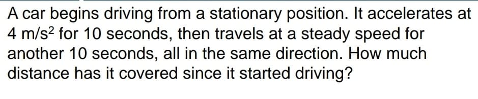 A car begins driving from a stationary position. It accelerates at
4 m/s? for 10 seconds, then travels at a steady speed for
another 10 seconds, all in the same direction. How much
distance has it covered since it started driving?
