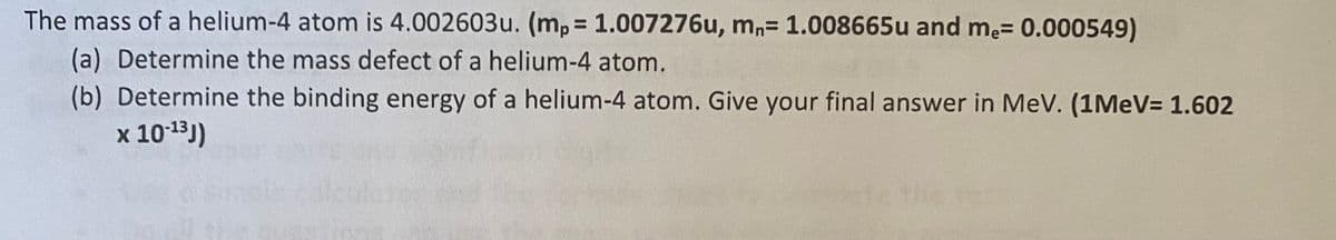 The mass of a helium-4 atom is 4.002603u. (mp 1.007276u, mn= 1.008665u and me= 0.000549)
%3D
(a) Determine the mass defect of a helium-4 atom.
(b) Determine the binding energy of a helium-4 atom. Give your final answer in MeV. (1MEV= 1.602
x 1013))
te the tes
