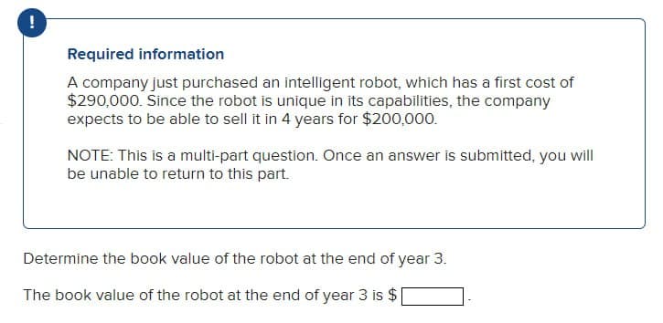 !
Required information
A company just purchased an intelligent robot, which has a first cost of
$290,000. Since the robot is unique in its capabilities, the company
expects to be able to sell it in 4 years for $200,000.
NOTE: This is a multi-part question. Once an answer is submitted, you will
be unable to return to this part.
Determine the book value of the robot at the end of year 3.
The book value of the robot at the end of year 3 is $