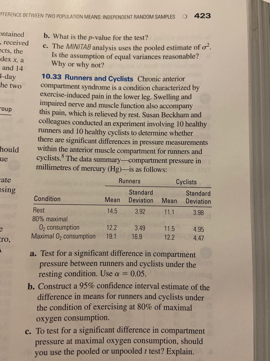 FFERENCE BETWEEN TWO POPULATION MEANS: INDEPENDENT RANDOM SAMPLES
423
ontained
- received
ects, the
dex x, a
b. What is the p-value for the test?
C. The MINITAB analysis uses the pooled estimate of o.
Is the assumption of equal variances reasonable?
Why or why not?
and 14
+-day
he two
10.33 Runners and Cyclists Chronic anterior
compartment syndrome is a condition characterized by
exercise-induced pain in the lower leg. Swelling and
impaired nerve and muscle function also accompany
this pain, which is relieved by rest. Susan Beckham and
colleagues conducted an experiment involving 10 healthy
runners and 10 healthy cyclists to determine whether
there are significant differences in pressure measurements
within the anterior muscle compartment for runners and
The data summary-compartment pressure
roup
hould
ue
cyclists.3
in
millimetres of mercury (Hg)-is as follows:0 00 CI00
cate
Runners
Cyclists
sing
Standard
Standard
Condition
Mean
Deviation
Mean
Deviation
Rest
14.5
3.92
11.1
3.98
80% maximal
02 consumption
Maximal 02 consumption
12.2
3.49
11.5
4.95
Cro,
19.1
16.9
12.2
4.47
a. Test for a significant difference in compartment
pressure between runners and cyclists under the
resting condition. Use a =
b. Construct a 95% confidence interval estimate of the
difference in means for runners and cyclists under
the condition of exercising at 80% of maximal
EXI07
0.05.
oxygen consumption.
c. To test for a significant difference in compartment
pressure at maximal oxygen consumption, should
you use the pooled or unpooledt test? Explain.
