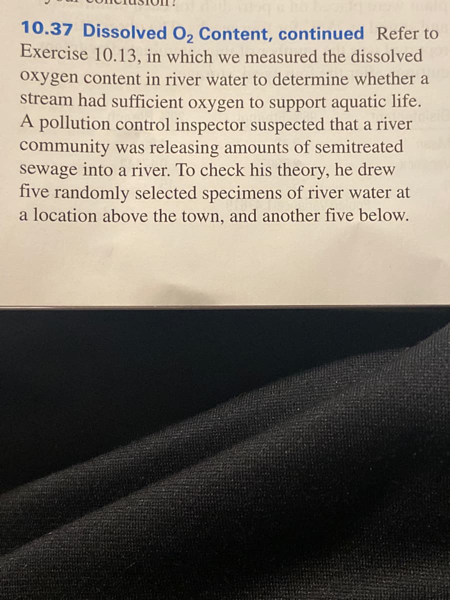 10.37 Dissolved O, Content, continued Refer to
Exercise 10.13, in which we measured the dissolved
oxygen content in river water to determine whether a
stream had sufficient oxygen to support aquatic life.
A pollution control inspector suspected that a river
community was releasing amounts of semitreated
sewage into a river. To check his theory, he drew
five randomly selected specimens of river water at
a location above the town, and another five below.
