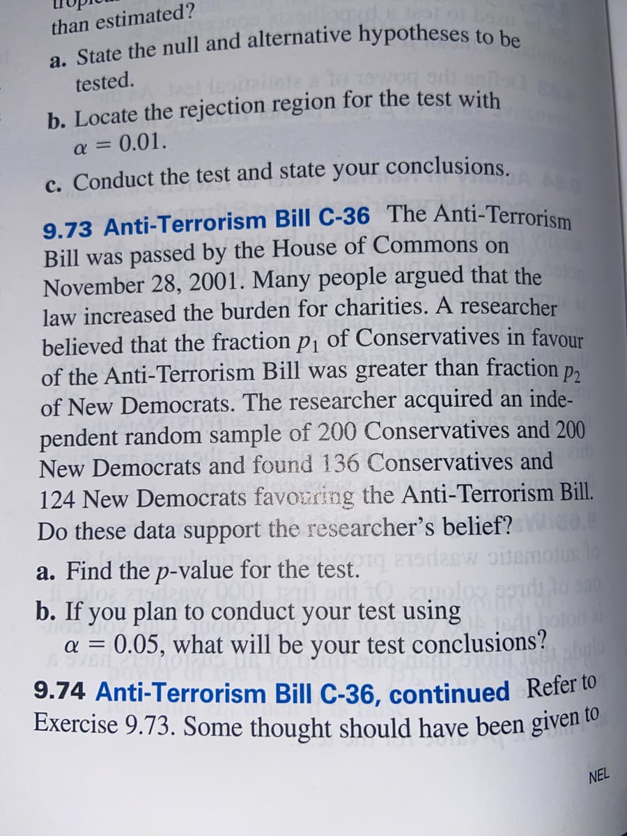 than estimated?
tested.
b. Locate the rejection region for the test with
= 0.01.
a =
c. Conduct the test and state your conclusions.
9.73 Anti-Terrorism Bill C-36 The Anti-Terrorism
Bill was passed by the House of Commons on
November 28, 2001. Many people argued that the
law increased the burden for charities. A researcher
believed that the fraction p1 of Conservatives in favour
of the Anti-Terrorism Bill was greater than fraction
of New Democrats. The researcher acquired an inde-
pendent random sample of 200 Conservatives and 200
New Democrats and found 136 Conservatives and
124 New Democrats favouring the Anti-Terrorism Bill.
Do these data support the researcher's belief? 0.
a. Find the p-value for the test.
P2
desw oitemolus 10
b. If you plan to conduct your test using
a = 0.05, what will be your test conclusions?
bglo
9.74 Anti-Terrorism Bill C-36, continued Refer to
Exercise 9.73. Some thought should have been given to
NEL
