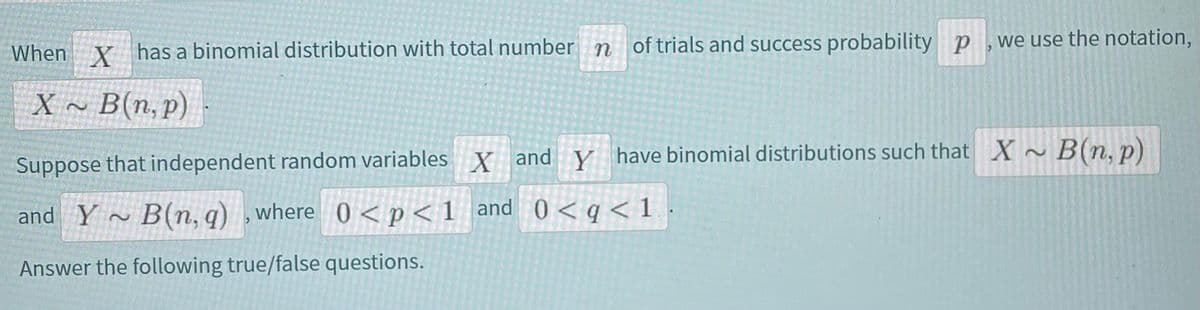 we use the notation,
When Y has a binomial distribution with total number n of trials and success probability p
X ~ B(n, p) -
Suppose that independent random variables X and y have binomial distributions such that X~ B(n.p)
and Y
B(n, q) ,where 0 <p<1_and 0 < q< 1
Answer the following true/false questions.
