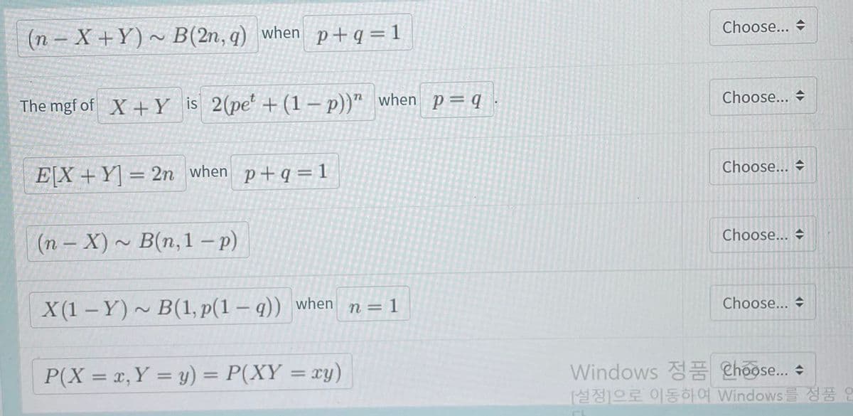 Choose...
(n – X +Y) ~ B(2n, q) when p+q=1
Choose...
The mgf of X+Y is 2(pe' +(1 – p))" when p=q .
Choose...
E[X+Y] = 2n when p+q= 1
Choose... →
(n - X) ~ B(n,1 – )
Choose...
X(1 – Y) ~ B(1, p(1 – q)) when n=1
P(X = x, Y = y) = P(XY = xy)
Windows Choose.. +
[설정]으로 이동하여 Windows
정품 연
