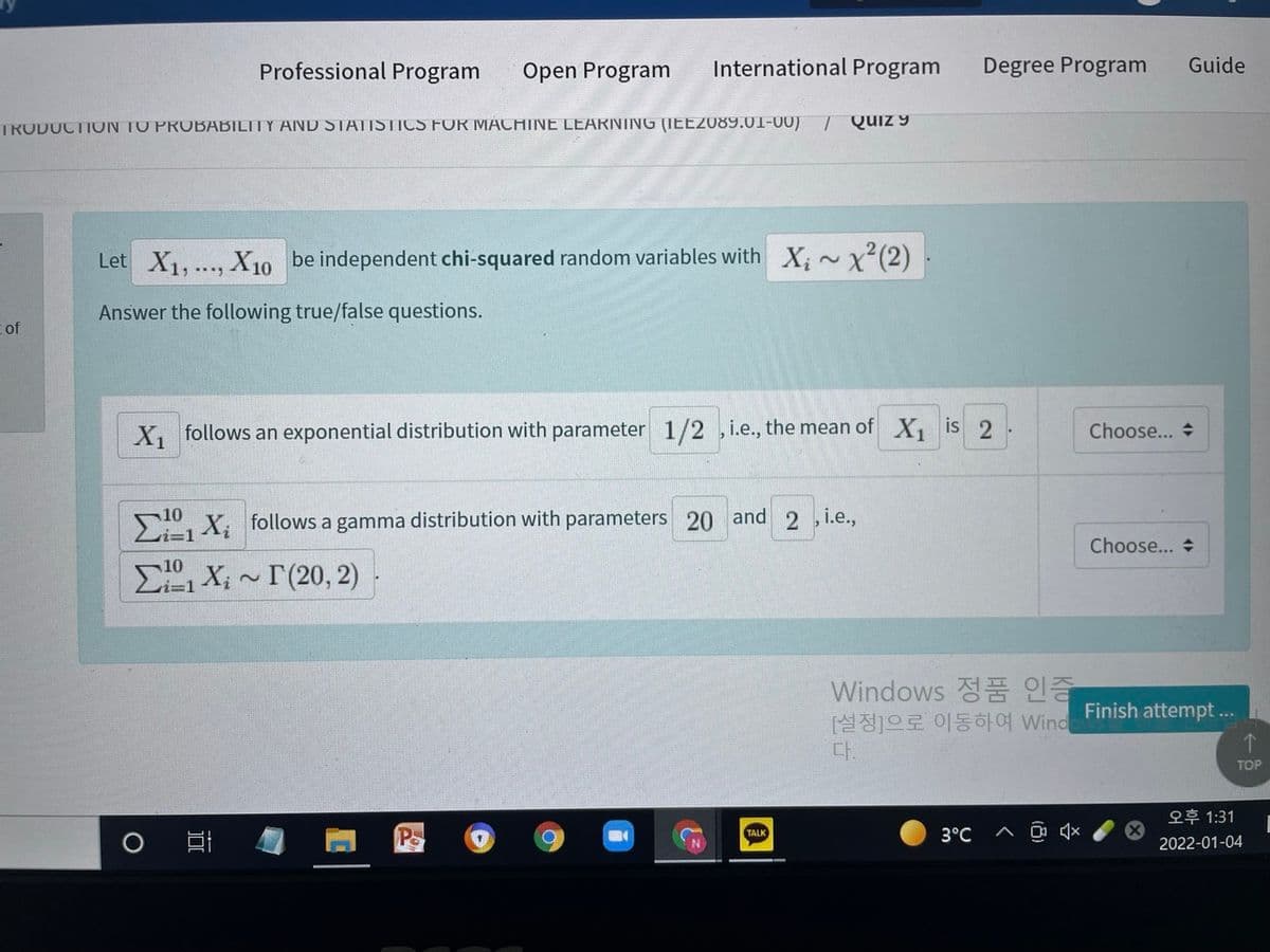 Professional Program
Open Program
International Program
Degree Program
Guide
TRODUCTION TO PROBABILITY AND STATISTICS FOR MACHINE LEARNING (IEE2089.01-00)
Quiz 9
Let X1,.., X10 be independent chi-squared random variables with X; ~x²(2)
Answer the following true/false questions.
of
X, follows an exponential distribution with parameter 1/2 ,i.e., the mean of X, is 2
Choose... +
, X, follows a gamma distribution with parameters 20 and 2 i.e.,
Choose... +
E, X; - T(20, 2)
Windows 정품 인증
[설정]으로 이동하여 Wind
다.
Finish attempt .
TOP
오후1:31
TALK
3°C
2022-01-04
