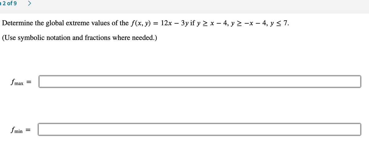 12 of 9
Determine the global extreme values of the ƒ(x, y) = 12x − 3y if y ≥ x − 4, y ≥ −x − 4, y ≤ 7.
(Use symbolic notation and fractions where needed.)
f max
=
fmin
=