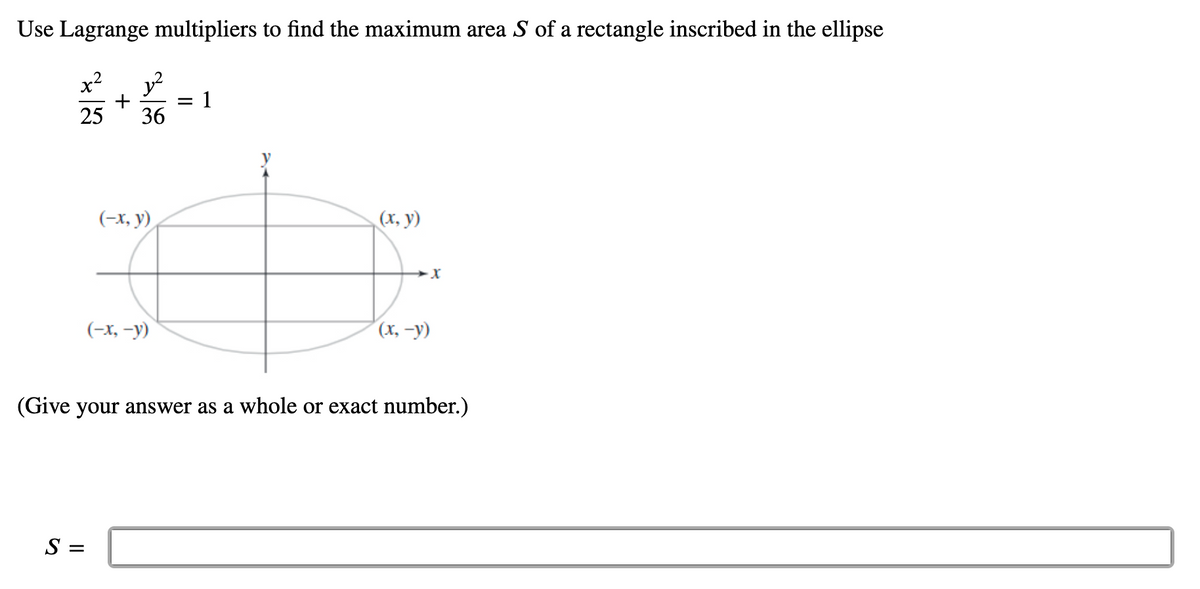 Use Lagrange multipliers to find the maximum area S of a rectangle inscribed in the ellipse
x² y²
1
+
25 36
(-x, y)
(x, y)
(-x, -y)
(x, -y)
(Give your answer as a whole or exact number.)
S =
=
→X