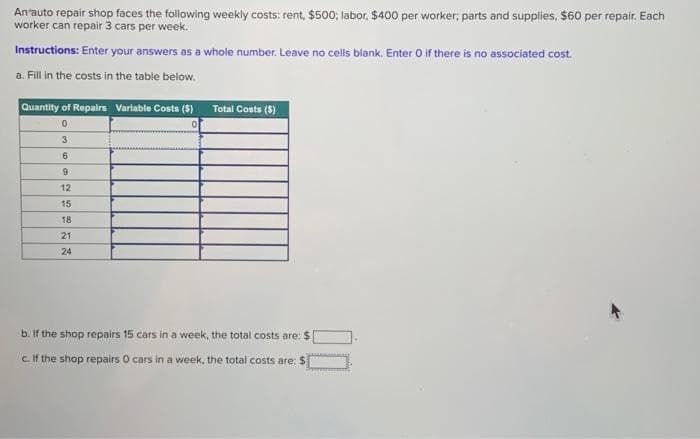 An'auto repair shop faces the following weekly costs: rent, $500; labor, $400 per worker; parts and supplies, $60 per repair. Each
worker can repair 3 cars per week.
Instructions: Enter your answers as a whole number. Leave no cells blank. Enter O if there is no associated cost.
a. Fill in the costs in the table below.
Quantity of Repairs Variable Costs ($)
0
3
6
9
12
15
18
21
24
Total Costs (5)
b. If the shop repairs 15 cars in a week, the total costs are: $
c. If the shop repairs O cars in a week, the total costs are: $