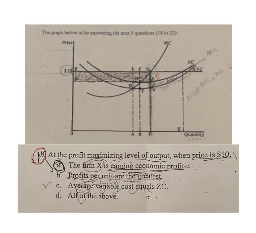 The graph below is for answering the next 5 questions (18 to 22):
Price
MC
ATC
$10 R
AC
EFG
Afc AUC AC
Quantity
L9 At the profit maximizing level of output, when price is $10,
The firm Xis earning economic profit.
b. Profits per unit-are the greatest.
C. Average variable cost equals ZC.
d. Allof the above.
