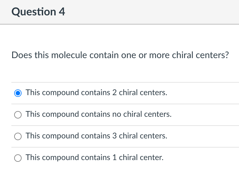 Question 4
Does this molecule contain one or more chiral centers?
This compound contains 2 chiral centers.
This compound contains no chiral centers.
This compound contains 3 chiral centers.
This compound contains 1 chiral center.
