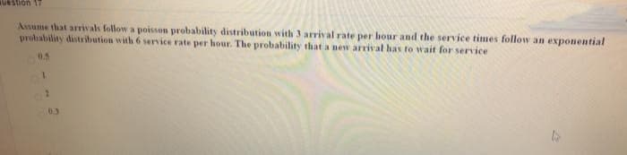 LL uonsan
Assume that arrivals follow a poisson probability distribution with 3 arrival rate per hour and the service times follow an exponential
probability distribution with 6 service rate per hour. The probability that a new arrival has to wait for service
0.5
1.
03
