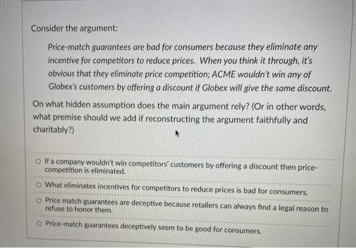 Consider the argument:
Price-match guarantees are bad for consumers because they eliminate any
incentive for competitors to reduce prices. When you think it through, it's
obvious that they eliminate price competition; ACME wouldn't win any of
Globex's customers by offering a discount if Globex will give the same discount.
On what hidden assumption does the main argument rely? (Or in other words,
what premise should we add if reconstructing the argument faithfully and
charitably?)
O Ifa company wouldn't win competitors' customers by offering a discount then price-
competition is eliminated.
O What eliminates incentives for competitors to reduce prices is bad for consumers.
O Price match guarantees are deceptive because retailers can always find a legal reason to
refuse to honor them.
O Price-match guarantees deceptively seem to be good for consumers.
