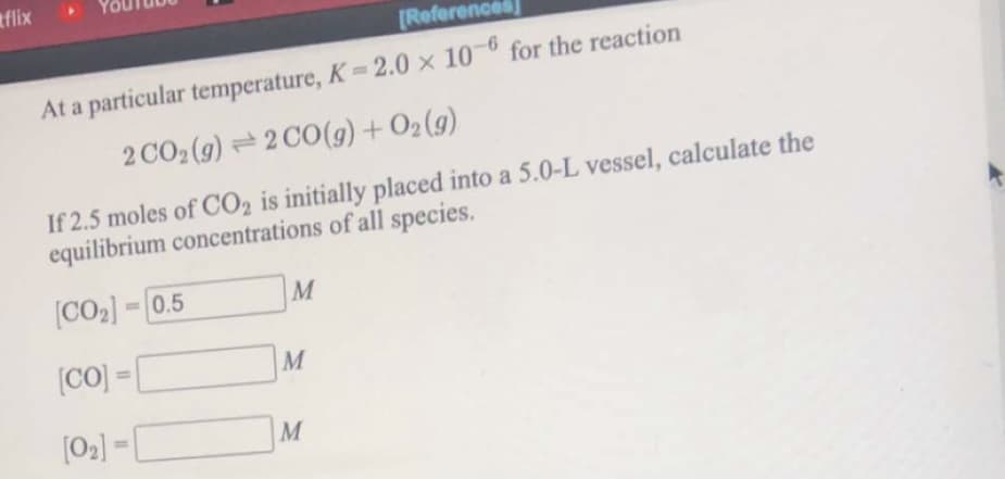 tflix
[References
At a particular temperature, K 2.0 x 10-6 for the reaction
2 CO2 (9) =2 CO(g) + O2(g)
If 2.5 moles of CO2 is initially placed into a 5.0-L vessel, calculate the
equilibrium concentrations of all species.
[CO2] = 0.5
M
(CO) =
M
%3D
[02] = [
M
%3D
