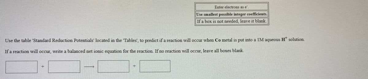 Enter electrons as e.
Use smallest possible integer coefficients.
If a box is not needed, leave it blank.
Use the table 'Standard Reduction Potentials' located in the "Tables', to predict if a reaction will occur when Co metal is put into a 1M aqueous H solution.
If a reaction will occur, write a balanced net ionic equation for the reaction. If no reaction will occur, leave all boxes blank.
主
