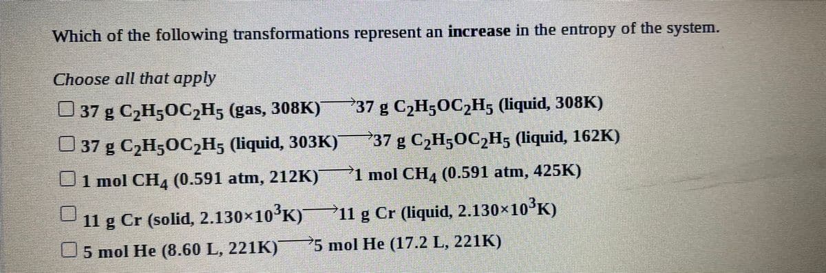 Which of the following transformations represent an increase in the entropy of the system.
Choose all that apply
U37 g C,H,OC,H, (gas, 308K) 37 g C2H50C2H5 (liquid, 308K)
37 g C2H5OC2H5 (liquid, 303K)
37 g C2H;OC2H5 (liquid, 162K)
Uimol CHL (0.591 atm, 212K)
1 mol CH, (0.591 atm, 425K)
11 g Cr (solid, 2.130x10'K)
11 g Cr (liquid, 2.130×10°K)
U5 mol He (8.60 L, 221K)
5 mol He (17.2 L, 221K)
