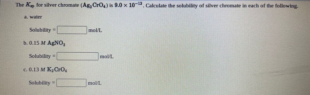 The Ksp for silver chromate (Ag, CrO,) is 9.0 x 10-. Calculate the solubility of silver chromate in each of the following.
-12
a. water
Solubility =
mol/L
b. 0.15 M AgNO3
Solubility =
mol/L
c. 0.13 M K, CrO4
Solubility =
mol/L
