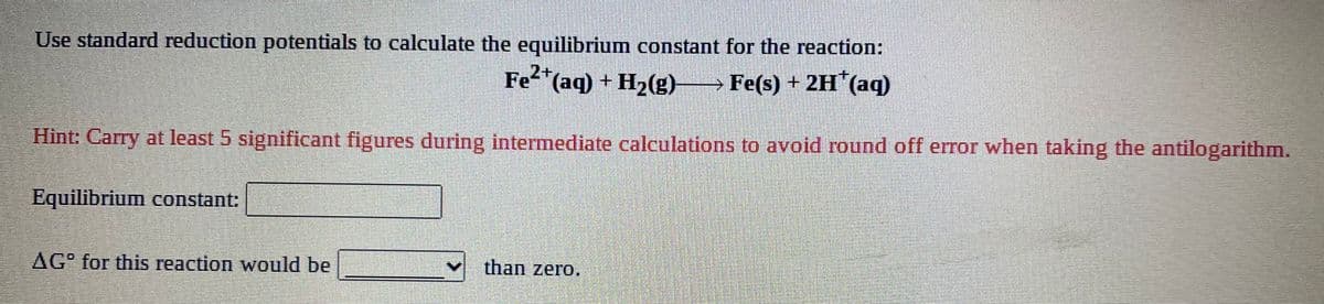 Use standard reduction potentials to calculate the equilibrium constant for the reaction:
Fe (aq) + H2(g) Fe(s) + 2H (aq)
Hint: Carry at least 5 significant figures during intermedliate calculations to avoid round off error when taking the antilogarithm.
Equilibrium constant:
AG" for this reaction would be
than zero.
