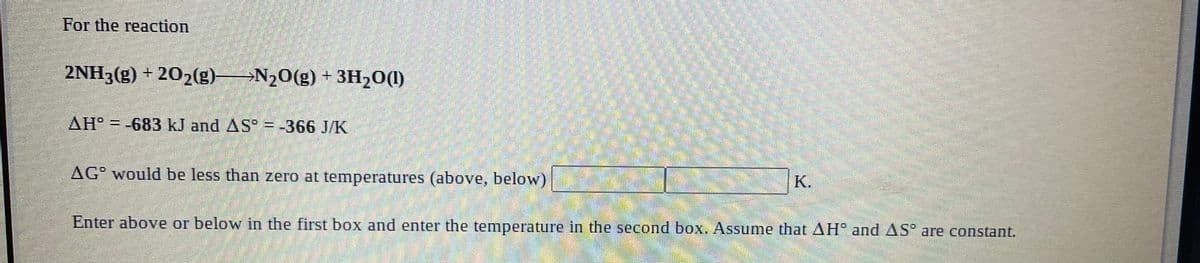 For the reaction
2NH3(g) + 202(g)→N20(g) + 3H20(1)
AH° = -683 kJ and AS° = -366 J/K
!!
AG would be less than zero at temperatures (above, below)
К.
Enter above or below in the first box and enter the temperature in the second box. Assume that AH° and AS° are constant.
