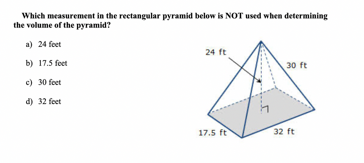 Which measurement in the rectangular pyramid below is NOT used when determining
the volume of the pyramid?
a) 24 feet
24 ft
b) 17.5 feet
30 ft
c) 30 feet
d) 32 feet
Li
17.5 ft
32 ft
