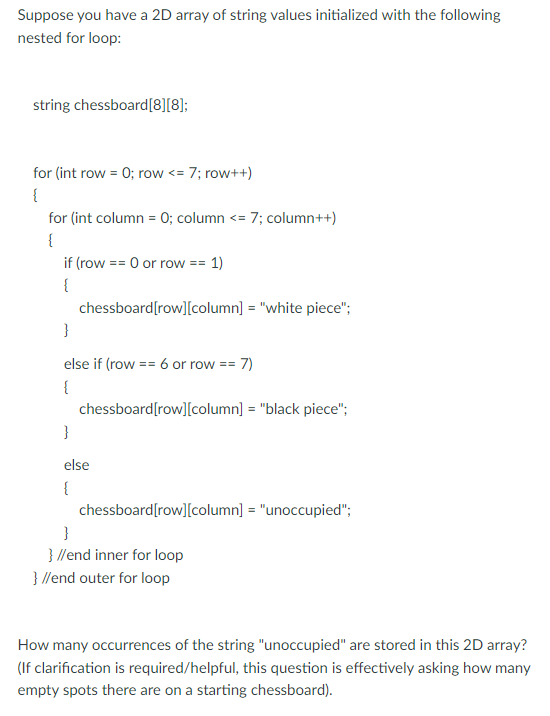 Suppose you have a 2D array of string values initialized with the following
nested for loop:
string chessboard[8][8];
for (int row = 0; row <= 7; row++)
{
for (int column = 0; column <= 7; column++)
{
if (row == 0 or row == 1)
{
chessboard[row][column] = "white piece";
}
else if (row == 6 or row == 7)
{
chessboard[row][column] = "black piece";
}
else
{
chessboard[row][column] = "unoccupied";
}
}//end inner for loop
}//end outer for loop
How many occurrences of the string "unoccupied" are stored in this 2D array?
(If clarification is required/helpful, this question is effectively asking how many
empty spots there are on a starting chessboard).