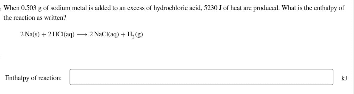 o When 0.503 g of sodium metal is added to an excess of hydrochloric acid, 5230 J of heat are produced. What is the enthalpy of
the reaction as written?
2 Na(s) + 2HCl(aq) →>> 2 NaCl(aq) + H2(g)
Enthalpy of reaction:
kJ