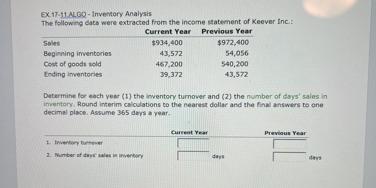 EX.17-11.ALGO - Inventory Analysis
The following data were extracted from the income statement of Keever Inc.:
Current Year Previous Year
Sales
Beginning inventories
Cost of goods sold
Ending inventories
$934,400
43,572
467,200
39,372
1. Inventory turnover
2. Number of days' sales in inventory
Determine for each year (1) the inventory turnover and (2) the number of days' sales in
inventory. Round interim calculations to the nearest dollar and the final answers to one
decimal place. Assume 365 days a year.
$972,400
54,056
540,200
43,572
Current Year
days
Previous Year
days