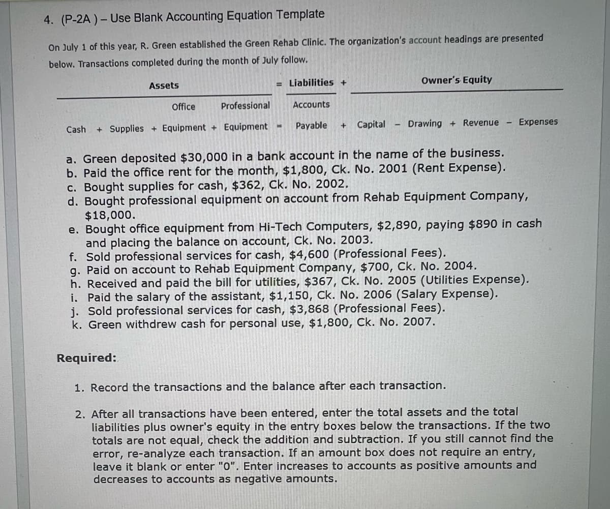 4. (P-2A)- Use Blank Accounting Equation Template
On July 1 of this year, R. Green established the Green Rehab Clinic. The organization's account headings are presented
below. Transactions completed during the month of July follow.
Assets
= Liabilities +
Owner's Equity
Office
Professional
Accounts
Cash + Supplies + Equipment + Equipment -
Payable + Capital
Drawing +Revenue
Expenses
a. Green deposited $30,000 in a bank account in the name of the business.
b. Paid the office rent for the month, $1,800, Ck. No. 2001 (Rent Expense).
c. Bought supplies for cash, $362, Ck. No. 2002.
d. Bought professional equipment on account from Rehab Equipment Company,
$18,000.
e. Bought office equipment from Hi-Tech Computers, $2,890, paying $890 in cash
and placing the balance on account, Ck. No. 2003.
f. Sold professional services for cash, $4,600 (Professional Fees).
g. Paid on account to Rehab Equipment Company, $700, Ck. No. 2004.
h. Received and paid the bill for utilities, $367, Ck. No. 2005 (Utilities Expense).
i. Paid the salary of the assistant, $1,150, Ck. No. 2006 (Salary Expense).
j. Sold professional services for cash, $3,868 (Professional Fees).
k. Green withdrew cash for personal use, $1,800, Ck. No. 2007.
Required:
1. Record the transactions and the balance after each transaction.
2. After all transactions have been entered, enter the total assets and the total
liabilities plus owner's equity in the entry boxes below the transactions. If the two
totals are not equal, check the addition and subtraction. If you still cannot find the
error, re-analyze each transaction. If an amount box does not require an entry,
leave it blank or enter "O". Enter increases to accounts as positive amounts and
decreases to accounts as negative amounts.