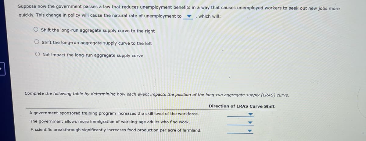 Suppose now the government passes a law that reduces unemployment benefits in a way that causes unemployed workers to seek out new jobs more
quickly. This change in policy will cause the natural rate of unemployment to
O Shift the long-run aggregate supply curve to the right
which will:
'
O Shift the long-run aggregate supply curve to the left
Not impact the long-run aggregate supply curve
Complete the following table by determining how each event impacts the position of the long-run aggregate supply (LRAS) curve.
A government-sponsored training program increases the skill level of the workforce.
The government allows more immigration of working-age adults who find work.
A scientific breakthrough significantly increases food production per acre of farmland.
Direction of LRAS Curve Shift