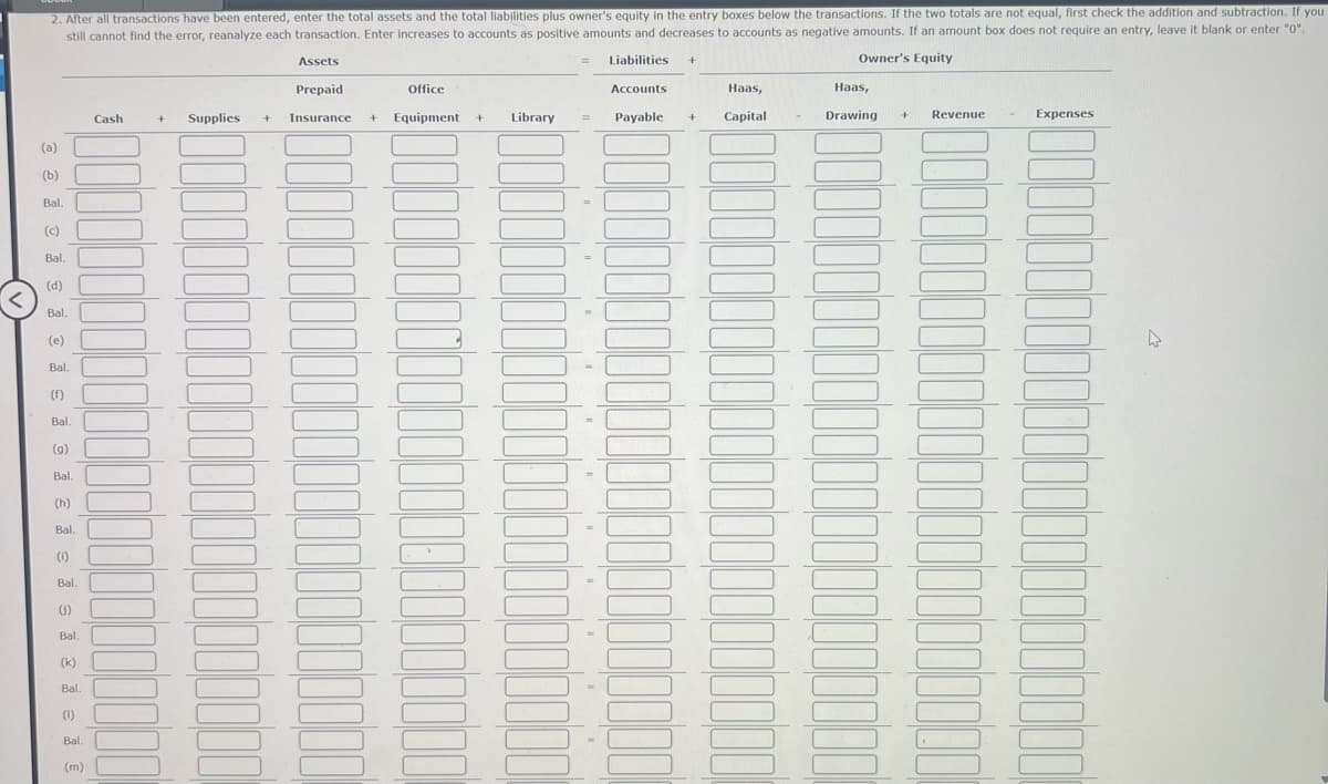 2. After all transactions have been entered, enter the total assets and the total liabilities plus owner's equity in the entry boxes below the transactions. If the two totals are not equal, first check the addition and subtraction. If you
still cannot find the error, reanalyze each transaction. Enter increases to accounts as positive amounts and decreases to accounts as negative amounts. If an amount box does not require an entry, leave it blank or enter "0".
Assets
= Liabilities +
Owner's Equity
Prepaid
Office
Accounts
Haas,
Haas,
Cash
Supplies
+
+
Insurance
+ Equipment
+
Library
=
Payable +
Capital
Drawing
Revenue
Expenses
(a)
(b)
Bal.
(c)
Bal.
(d)
Bal.
(e)
Bal.
(f)
Bal.
(g)
Bal.
(h)
Bal.
(i)
Bal.
(s)
Bal.
(k)
Bal.
(1)
Bal.
(m)