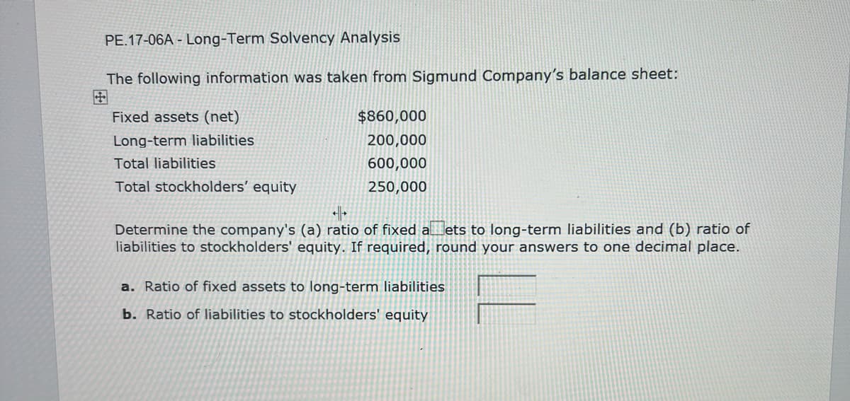 PE.17-06A-Long-Term Solvency Analysis
The following information was taken from Sigmund Company's balance sheet:
Fixed assets (net)
Long-term liabilities
Total liabilities
Total stockholders' equity
$860,000
200,000
600,000
250,000
++
Determine the company's (a) ratio of fixed aets to long-term liabilities and (b) ratio of
liabilities to stockholders' equity. If required, round your answers to one decimal place.
a. Ratio of fixed assets to long-term liabilities
b. Ratio of liabilities to stockholders' equity