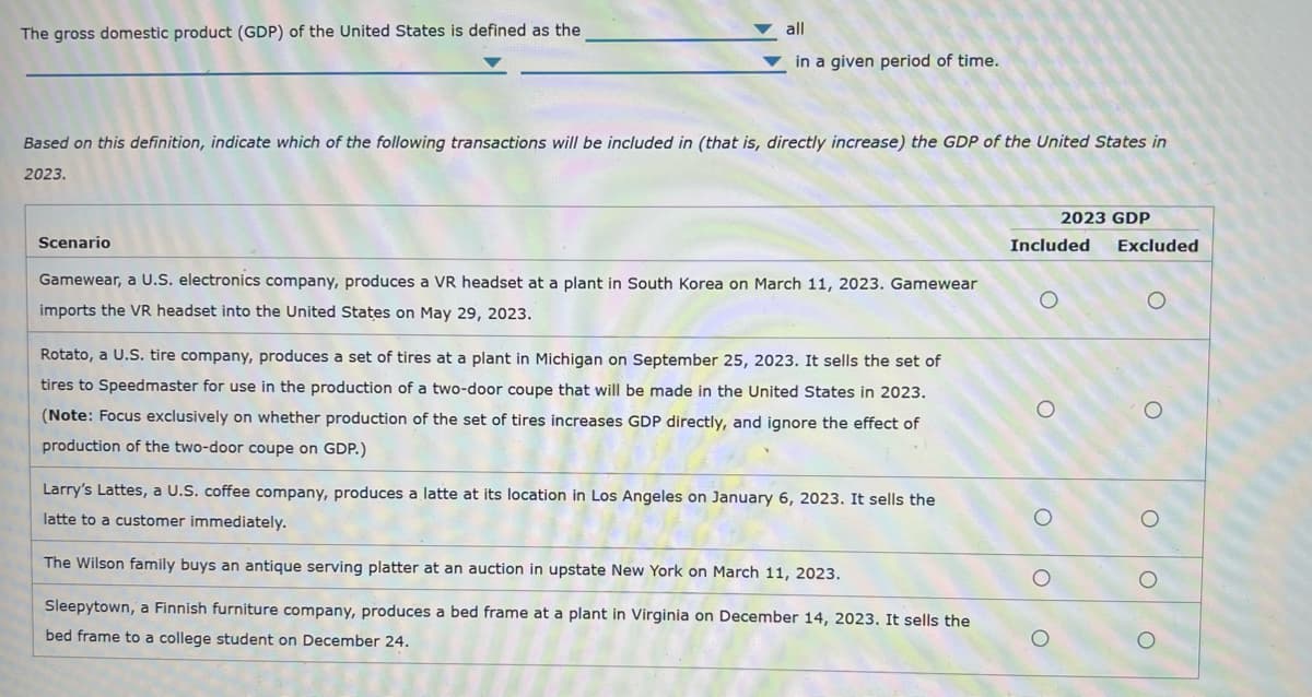 The gross domestic product (GDP) of the United States is defined as the
all
in a given period of time.
Based on this definition, indicate which of the following transactions will be included in (that is, directly increase) the GDP of the United States in
2023.
2023 GDP
Scenario
Included
Excluded
Gamewear, a U.S. electronics company, produces a VR headset at a plant in South Korea on March 11, 2023. Gamewear
imports the VR headset into the United States on May 29, 2023.
Ο
Rotato, a U.S. tire company, produces a set of tires at a plant in Michigan on September 25, 2023. It sells the set of
tires to Speedmaster for use in the production of a two-door coupe that will be made in the United States in 2023.
(Note: Focus exclusively on whether production of the set of tires increases GDP directly, and ignore the effect of
production of the two-door coupe on GDP.)
Larry's Lattes, a U.S. coffee company, produces a latte at its location in Los Angeles on January 6, 2023. It sells the
latte to a customer immediately.
The Wilson family buys an antique serving platter at an auction in upstate New York on March 11, 2023.
Sleepytown, a Finnish furniture company, produces a bed frame at a plant in Virginia on December 14, 2023. It sells the
bed frame to a college student on December 24.
O
о
Ο
O
о